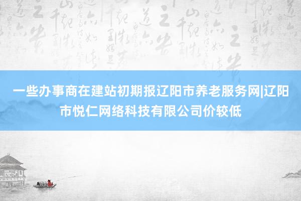 一些办事商在建站初期报辽阳市养老服务网|辽阳市悦仁网络科技有限公司价较低