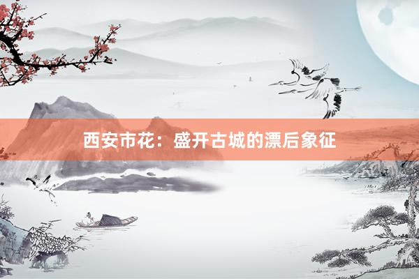 西安市花:盛开古城的漂后象征