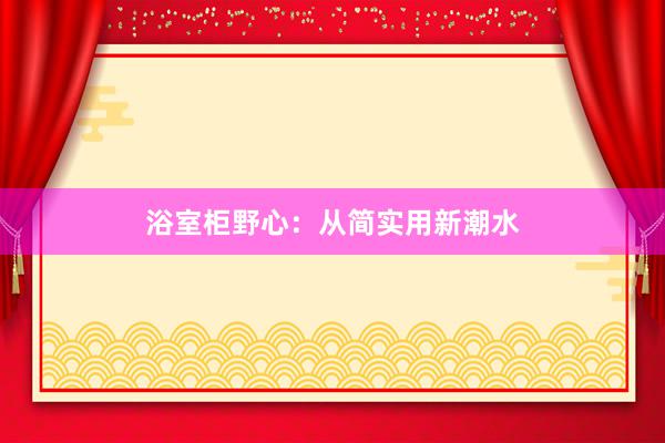 浴室柜野心：从简实用新潮水