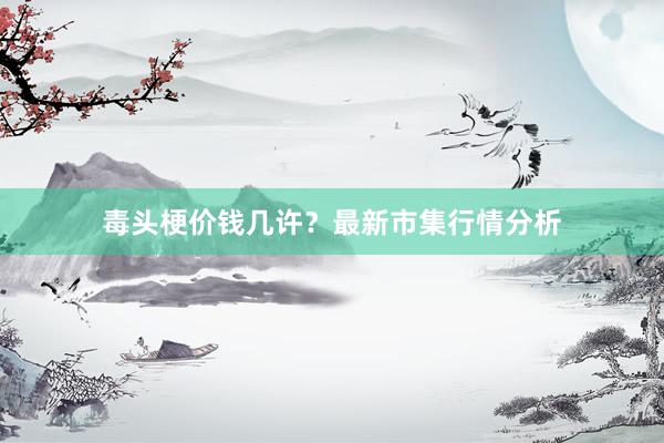 毒头梗价钱几许？最新市集行情分析