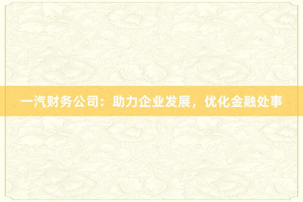 一汽财务公司：助力企业发展，优化金融处事