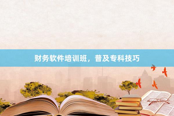 财务软件培训班，普及专科技巧